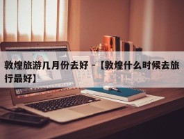 敦煌旅游几月份去好 -【敦煌什么时候去旅行最好】