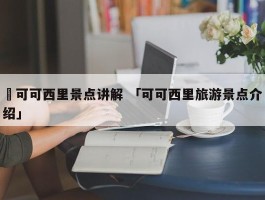 ✅可可西里景点讲解 「可可西里旅游景点介绍」