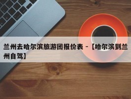 兰州去哈尔滨旅游团报价表 -【哈尔滨到兰州自驾】