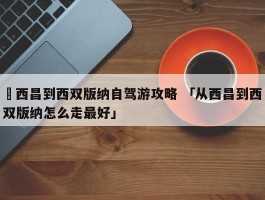 ✅西昌到西双版纳自驾游攻略 「从西昌到西双版纳怎么走最好」