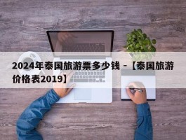 2024年泰国旅游票多少钱 -【泰国旅游价格表2019】