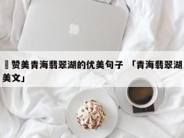 ✅赞美青海翡翠湖的优美句子 「青海翡翠湖美文」