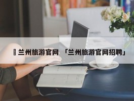 ✅兰州旅游官网 「兰州旅游官网招聘」