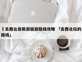 ✅去西北自助游旅游路线攻略 「去西北玩的路线」