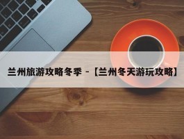 兰州旅游攻略冬季 -【兰州冬天游玩攻略】