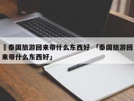 ✅泰国旅游回来带什么东西好 「泰国旅游回来带什么东西好」