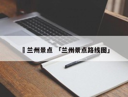 ✅兰州景点 「兰州景点路线图」