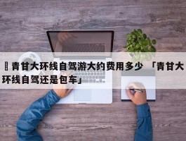 ✅青甘大环线自驾游大约费用多少 「青甘大环线自驾还是包车」