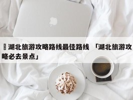 ✅湖北旅游攻略路线最佳路线 「湖北旅游攻略必去景点」