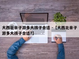 大西北亲子游多大孩子合适 -【大西北亲子游多大孩子合适?】