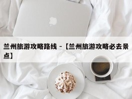 兰州旅游攻略路线 -【兰州旅游攻略必去景点】