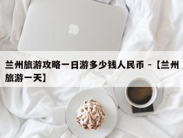 兰州旅游攻略一日游多少钱人民币 -【兰州旅游一天】