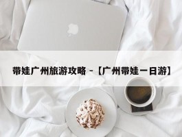 带娃广州旅游攻略 -【广州带娃一日游】