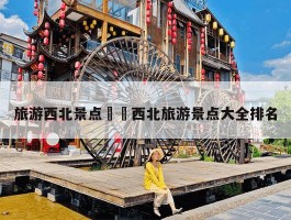 「西北旅游攻略大全」西北旅游攻略大全最新图片✅