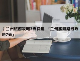 ✅兰州旅游攻略3天费用 「兰州旅游路线攻略7天」