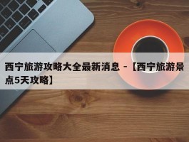 西宁旅游攻略大全最新消息 -【西宁旅游景点5天攻略】