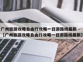 广州旅游攻略自由行攻略一日游路线最新 -【广州旅游攻略自由行攻略一日游路线最新】