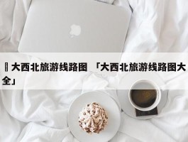 ✅大西北旅游线路图 「大西北旅游线路图大全」