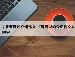 ✅青海湖的介绍作文 「青海湖的介绍作文400字」