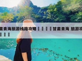 甘肃旅游攻略最全最好的线路推荐_甘肃旅游攻略最全最好的线路推荐一下