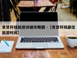 青甘环线旅游详细攻略图 -【青甘环线最佳旅游时间】