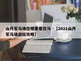 山丹军马场在哪里看饮马 -【2021山丹军马场游玩攻略】