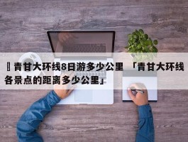 ✅青甘大环线8日游多少公里 「青甘大环线各景点的距离多少公里」