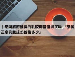 ✅泰国旅游推荐的乳胶床垫值得买吗 「泰国正宗乳胶床垫价格多少」