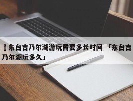 ✅东台吉乃尔湖游玩需要多长时间 「东台吉乃尔湖玩多久」