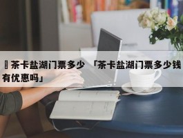 ✅茶卡盐湖门票多少 「茶卡盐湖门票多少钱有优惠吗」