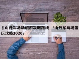 ✅山丹军马场旅游攻略路线 「山丹军马场游玩攻略2020」