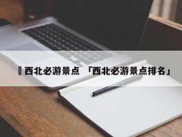 ✅西北必游景点 「西北必游景点排名」