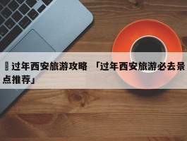 ✅过年西安旅游攻略 「过年西安旅游必去景点推荐」