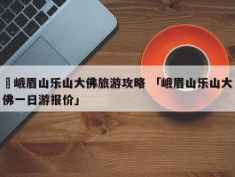 ✅峨眉山乐山大佛旅游攻略 「峨眉山乐山大佛一日游报价」