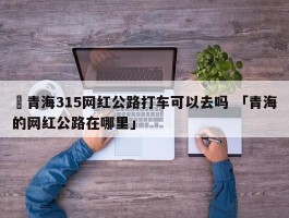 ✅青海315网红公路打车可以去吗 「青海的网红公路在哪里」