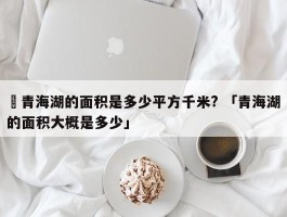 ✅青海湖的面积是多少平方千米? 「青海湖的面积大概是多少」