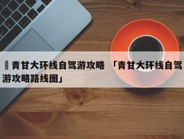 ✅青甘大环线自驾游攻略 「青甘大环线自驾游攻略路线图」