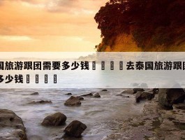 「去泰国旅游需要准备多少泰铢」去泰国旅游需要准备多少泰铢呢✅