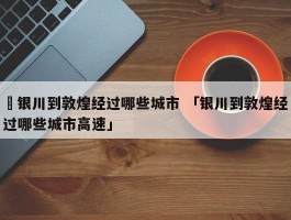 ✅银川到敦煌经过哪些城市 「银川到敦煌经过哪些城市高速」