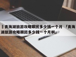 ✅青海湖旅游攻略跟团多少钱一个月 「青海湖旅游攻略跟团多少钱一个月啊」