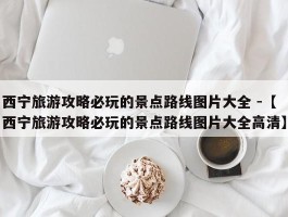 西宁旅游攻略必玩的景点路线图片大全 -【西宁旅游攻略必玩的景点路线图片大全高清】