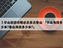 ✅华山旅游攻略必去景点泰山 「华山海拔多少米?泰山海拔多少米?」