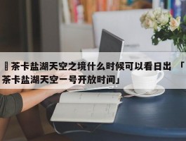 ✅茶卡盐湖天空之境什么时候可以看日出 「茶卡盐湖天空一号开放时间」