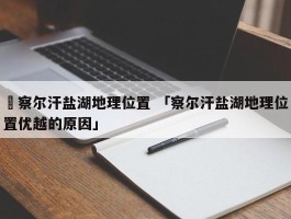 ✅察尔汗盐湖地理位置 「察尔汗盐湖地理位置优越的原因」