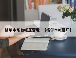 格尔木东台帐篷营地 -【格尔木帐篷厂】