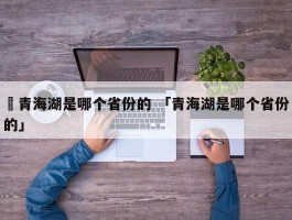 ✅青海湖是哪个省份的 「青海湖是哪个省份的」