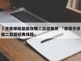 ✅济南带娃旅游攻略二日游推荐 「带孩子济南二日游经典线路」