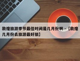 敦煌旅游季节最佳时间是几月份啊 -【敦煌几月份去旅游最好旅】