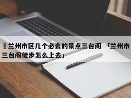 ✅兰州市区几个必去的景点三台阁 「兰州市三台阁徒步怎么上去」