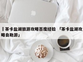 ✅茶卡盐湖旅游攻略百度经验 「茶卡盐湖攻略自助游」